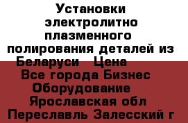 Установки электролитно-плазменного  полирования деталей из Беларуси › Цена ­ 100 - Все города Бизнес » Оборудование   . Ярославская обл.,Переславль-Залесский г.